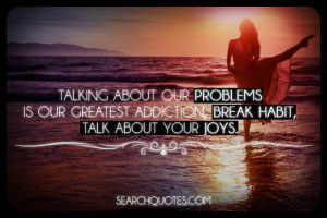 ... problems is our greatest addiction, break habit, talk about your joys