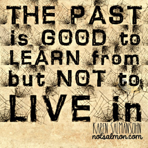 ... the past. Remember, the past is good to learn from but not to live in