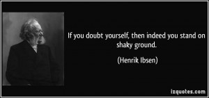 ... doubt yourself, then indeed you stand on shaky ground. - Henrik Ibsen
