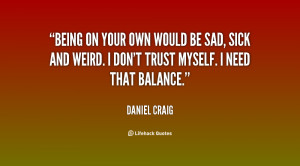 Being on your own would be sad, sick and weird. I don't trust myself ...