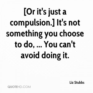 Or it's just a compulsion.] It's not something you choose to do ...