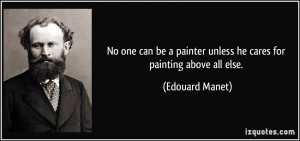 ... painter unless he cares for painting above all else. - Edouard Manet