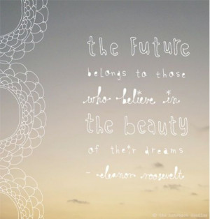 ... to those who believe in the beauty of their dreams--Eleanor Roosevelt
