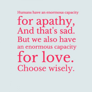 ... But we also have an enormous capacity for love. Choose wisely.