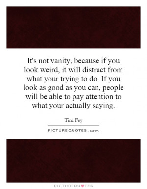 It's not vanity, because if you look weird, it will distract from what ...
