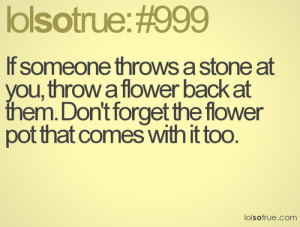 If someone throws a stone at you, throw a flower back at them. Don\'t ...