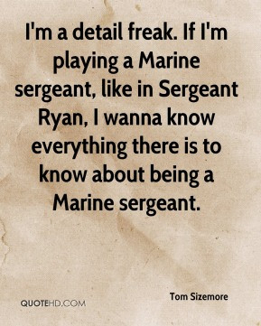 Tom Sizemore - I'm a detail freak. If I'm playing a Marine sergeant ...