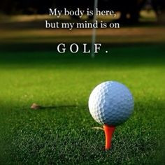 My body is here but my mind is on GOLF. More