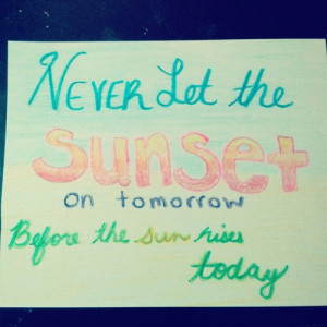 ... let the sun set on tomorrow, before the sun rises today.