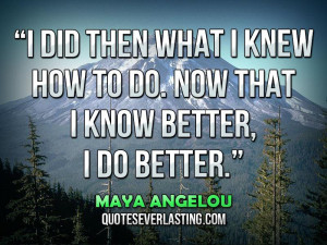... how to do. Now that I know better, I do better.” — Maya Angelou