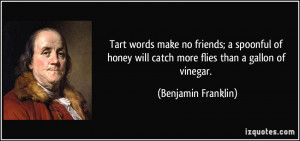 Tart words make no friends; a spoonful of honey will catch more flies ...