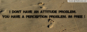 DON'T HAVE AN ATTITUDE PROBLEM. YOU HAVE A PERCEPTION PROBLEM. I'M ...