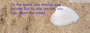 ... , you maybe one person. But to one person, you may mean the world