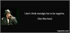 don't think nostalgia has to be negative. - Van Morrison