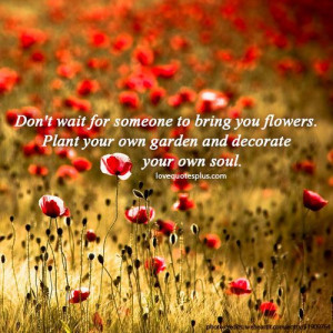 ... you flowers. Plant your own garden and decorate your own soul