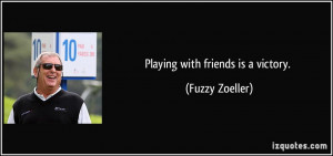 Playing with friends is a victory. - Fuzzy Zoeller
