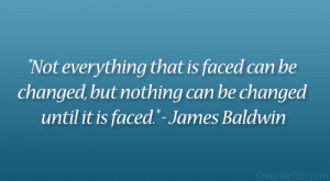 ... , but nothing can be changed until it is faced.” – James Baldwin