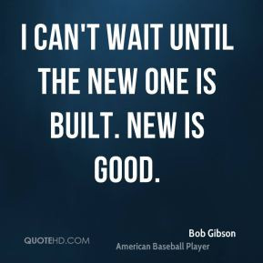 Bob Gibson - I can't wait until the new one is built. New is good.