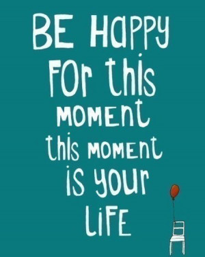 Be happy for this moment. This moment is your life. - Omar Khayyam.