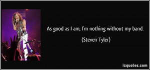 As good as I am, I'm nothing without my band. - Steven Tyler