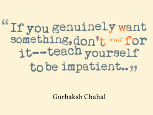 ... don’t wait for it–teach yourself to be impatient. *Gurbaksh Chahal