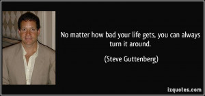 ... bad your life gets, you can always turn it around. - Steve Guttenberg