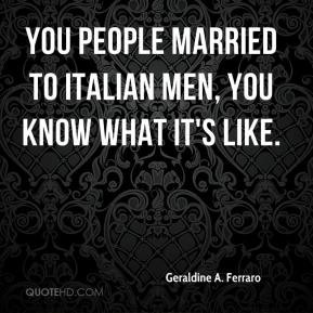 ... Ferraro - You people married to Italian men, you know what it's like