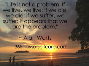 ... suffer, we suffer; it appears that we are the problem.” ~ Alan Watts