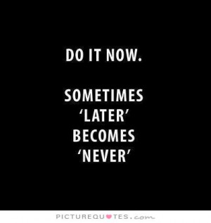 Do it now. Sometimes 