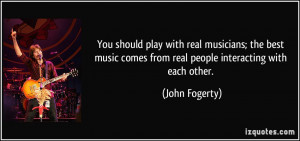 ... comes from real people interacting with each other. - John Fogerty