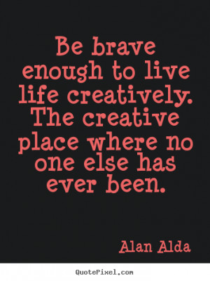 Be brave enough to live life creatively... Alan Alda greatest life ...