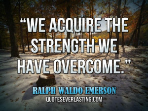 ... We acquire the strength we have overcome.” — Ralph Waldo Emerson