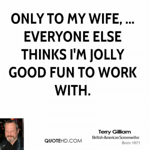... to my wife, ... Everyone else thinks I'm jolly good fun to work with