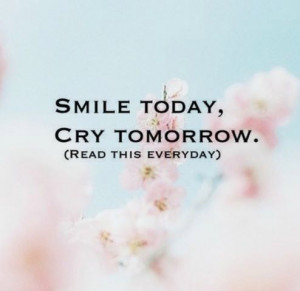 Smile today, cry tomorrow. (read this everyday)