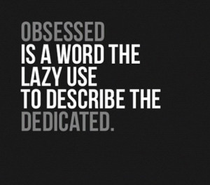 Obsessed is a word the lazy use to describe the dedicated