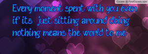 Every moment spent with you, even if it's just sitting around doing ...