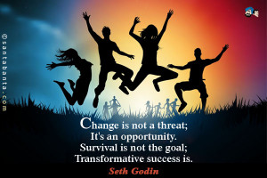 Change is not a threat, it's an opportunity. Survival is not the goal ...