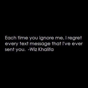 ... you ignore me, I regret every text message that I've ever sent you