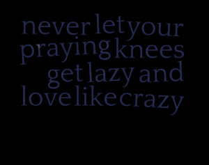 Quotes Picture: never let your praying knees get lazy and love like ...