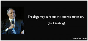 The dogs may bark but the caravan moves on. - Paul Keating