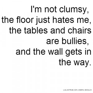 not clumsy, the floor just hates me, the tables and chairs are ...