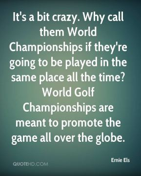 Ernie Els - It's a bit crazy. Why call them World Championships if ...