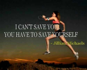 can't save you, you have to save yourself. Jillian Michaels
