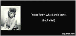 not funny. What I am is brave. - Lucille Ball