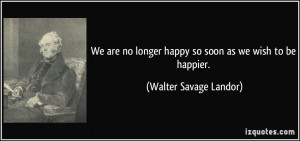 are no longer happy so soon as we wish to be happier Walter Savage
