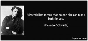 Existentialism means that no one else can take a bath for you ...