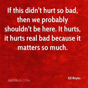 hurt so bad, then we probably shouldn't be here. It hurts, it hurts ...