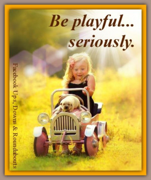 Be playful... seriously.