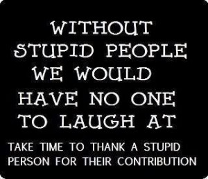 Without stupid people we would have no one to laugh at