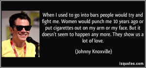 to go into bars people would try and fight me. Women would punch me ...